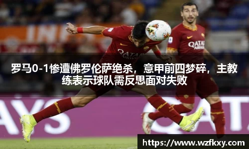 罗马0-1惨遭佛罗伦萨绝杀，意甲前四梦碎，主教练表示球队需反思面对失败