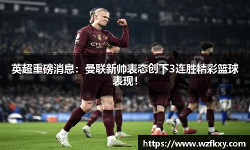 英超重磅消息：曼联新帅表态创下3连胜精彩篮球表现！