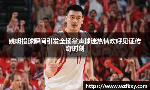 姚明投球瞬间引发全场掌声球迷热情欢呼见证传奇时刻